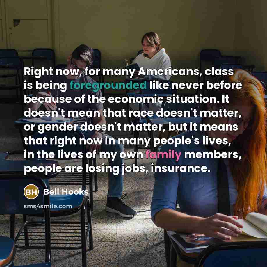 “Right now, for many Americans, class is being foregrounded like never before because of the economic situation. It doesn't mean that race doesn't matter, or gender doesn't matter, but it means that right now in many people's lives, in the lives of my own family members, people are losing jobs…” quote by Bell Hooks