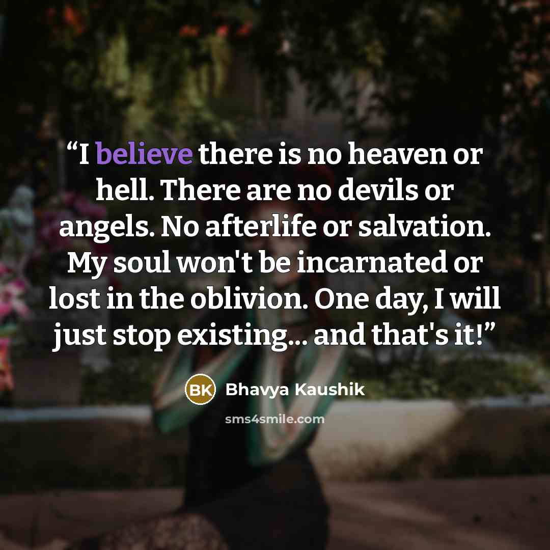 “I believe there is no heaven or hell. There are no devils or angels. No afterlife or salvation. My soul won't be incarnated or lost in the oblivion. One day, I will just stop existing... and that's it!” quote by Bhavya Kaushik