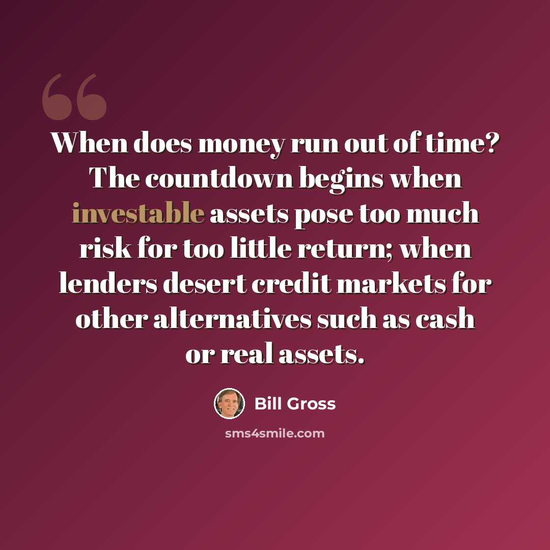 “When does money run out of time? The countdown begins when investable assets pose too much risk for too little return; when lenders desert credit markets for other alternatives such as cash or real assets.” quote by Bill Gross