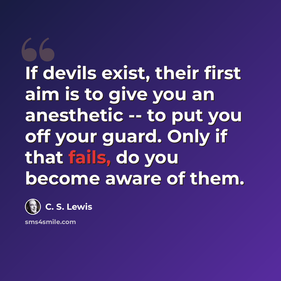 “If devils exist, their first aim is to give you an anesthetic -- to put you off your guard. Only if that fails, do you become aware of them.” quote by C. S. Lewis