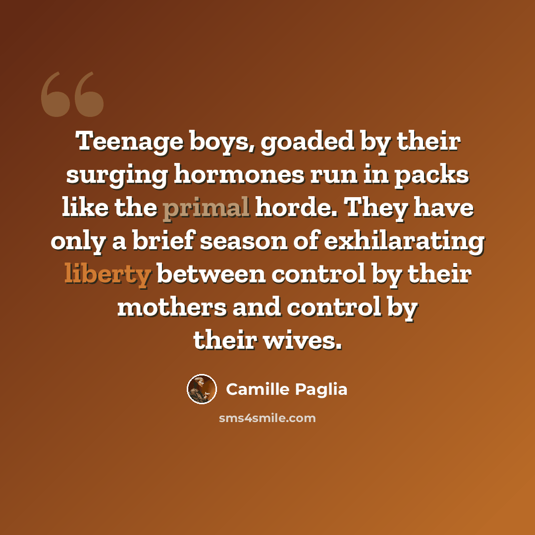 “Teenage boys, goaded by their surging hormones run in packs like the primal horde. They have only a brief season of exhilarating liberty between control by their mothers and control by their wives.” quote by Camille Paglia