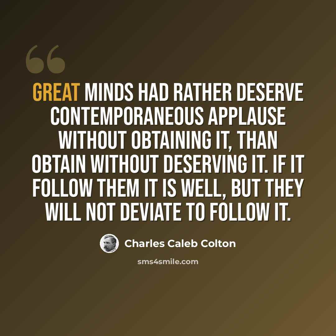 “Great minds had rather deserve contemporaneous applause without obtaining it, than obtain without deserving it. If it follow them it is well, but they will not deviate to follow it.” quote by Charles Caleb Colton