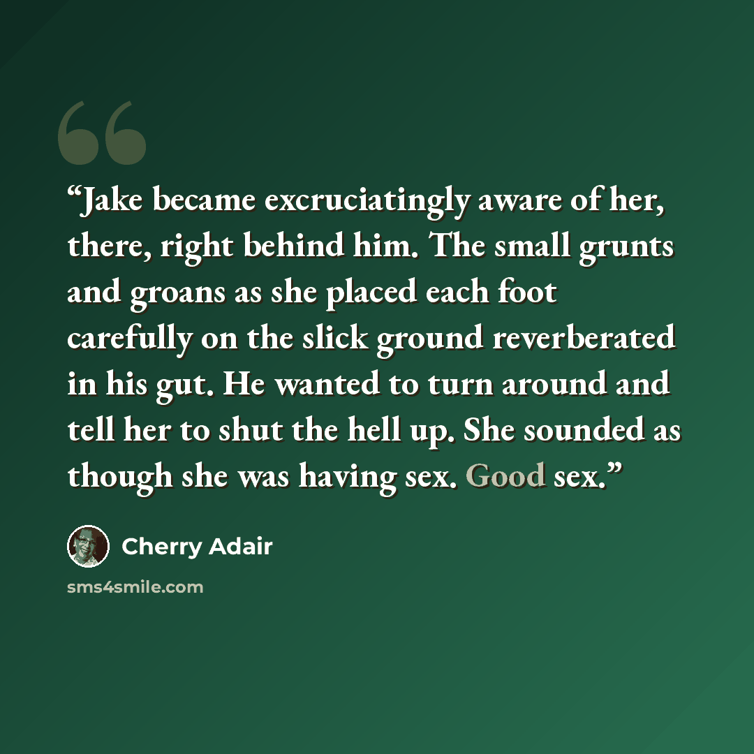 “Jake became excruciatingly aware of her, there, right behind him. The small grunts and groans as she placed each foot carefully on the slick ground reverberated in his gut. He wanted to turn around and tell her to shut the hell up. She sounded as though she was having sex. Good sex.” quote by Cherry Adair
