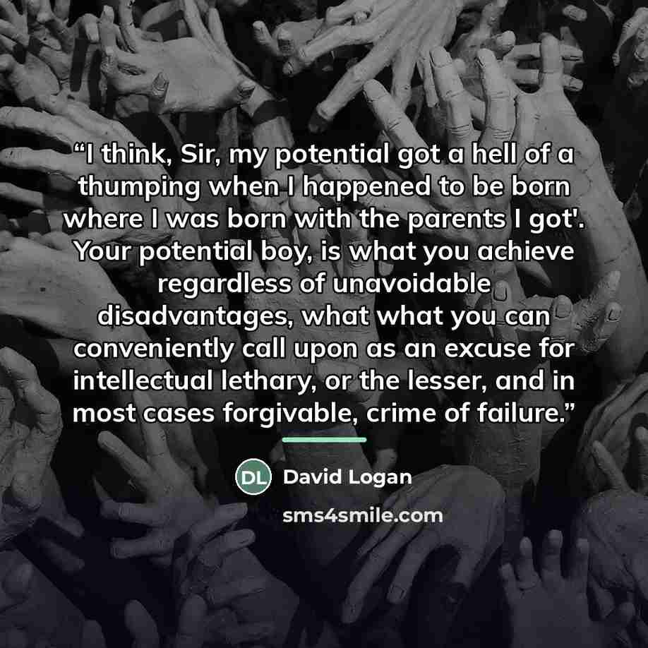 “I think, Sir, my potential got a hell of a thumping when I happened to be born where I was born with the parents I got'. Your potential boy, is what you achieve regardless of unavoidable disadvantages, what what you can conveniently call upon as an excuse for intellectual lethary, or the lesser…” quote by David Logan