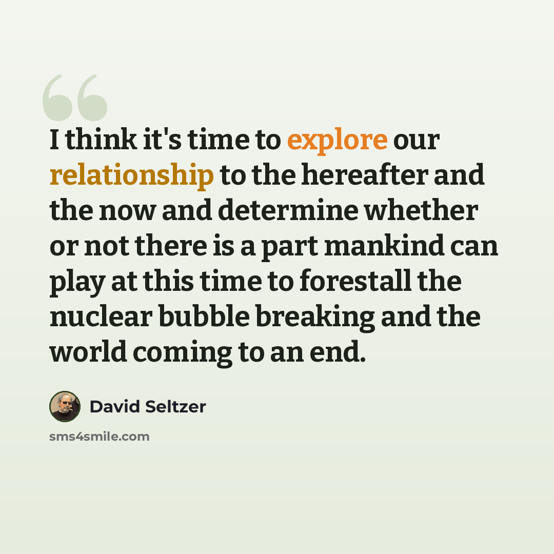 “I think it's time to explore our relationship to the hereafter and the now and determine whether or not there is a part mankind can play at this time to forestall the nuclear bubble breaking and the world coming to an end.” quote by David Seltzer