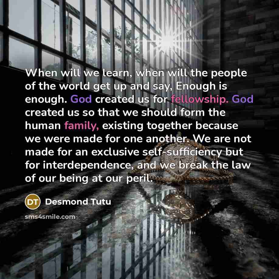 “When will we learn, when will the people of the world get up and say, Enough is enough. God created us for fellowship. God created us so that we should form the human family, existing together because we were made for one another. We are not made for an exclusive self-sufficiency but for…” quote by Desmond Tutu