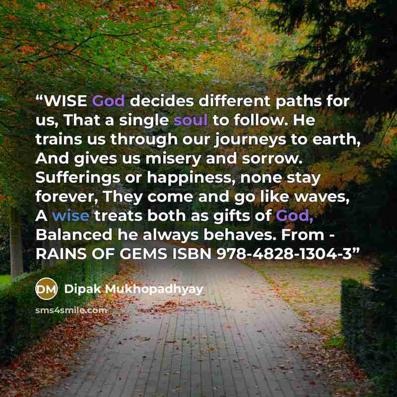 “WISE God decides different paths for us, That a single soul to follow. He trains us through our journeys to earth, And gives us misery and sorrow. Sufferings or happiness, none stay forever, They come and go like waves, A wise treats both as gifts of God, Balanced he always behaves. From - RAINS…” quote by Dipak Mukhopadhyay
