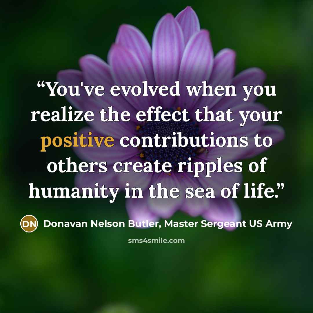 “You've evolved when you realize the effect that your positive contributions to others create ripples of humanity in the sea of life.” quote by Donavan Nelson Butler, Master Sergeant US Army