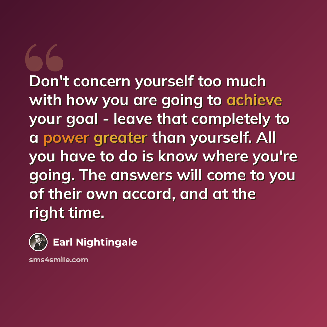 “Don't concern yourself too much with how you are going to achieve your goal - leave that completely to a power greater than yourself. All you have to do is know where you're going. The answers will come to you of their own accord, and at the right time.” quote by Earl Nightingale