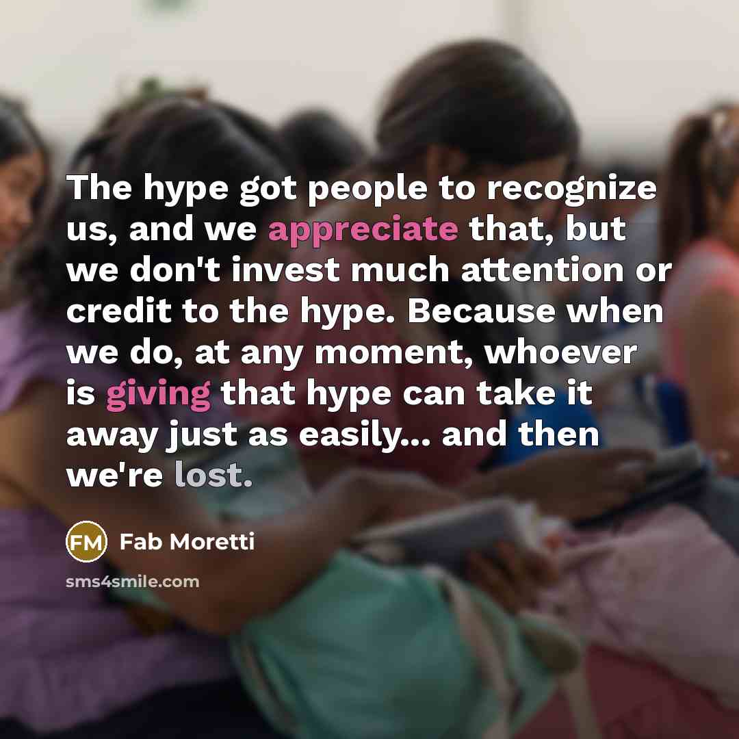 “The hype got people to recognize us, and we appreciate that, but we don't invest much attention or credit to the hype. Because when we do, at any moment, whoever is giving that hype can take it away just as easily... and then we're lost.” quote by Fab Moretti