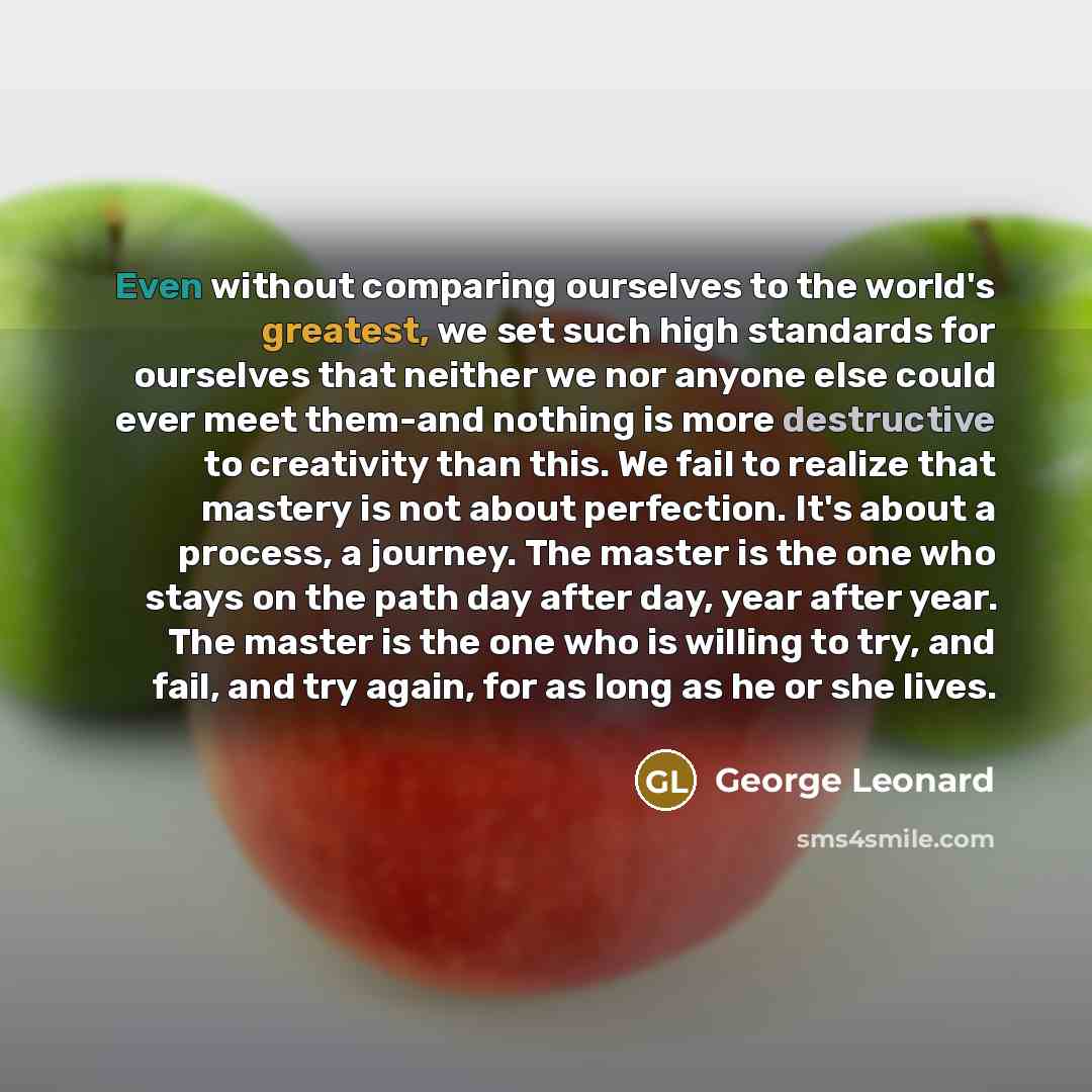 “Even without comparing ourselves to the world's greatest, we set such high standards for ourselves that neither we nor anyone else could ever meet them-and nothing is more destructive to creativity than this. We fail to realize that mastery is not about perfection. It's about a process, a journey…” quote by George Leonard
