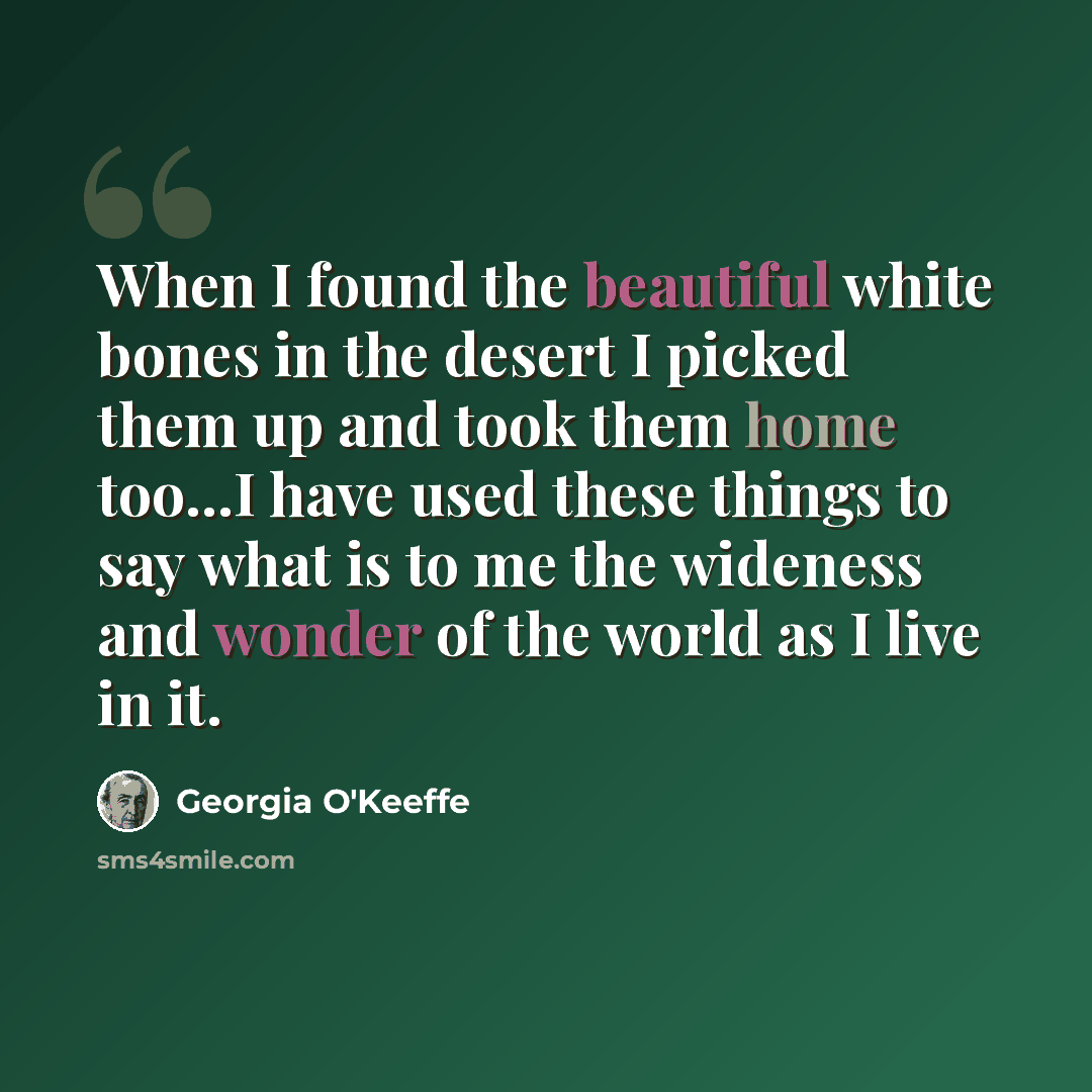 “When I found the beautiful white bones in the desert I picked them up and took them home too...I have used these things to say what is to me the wideness and wonder of the world as I live in it.” quote by Georgia O'Keeffe