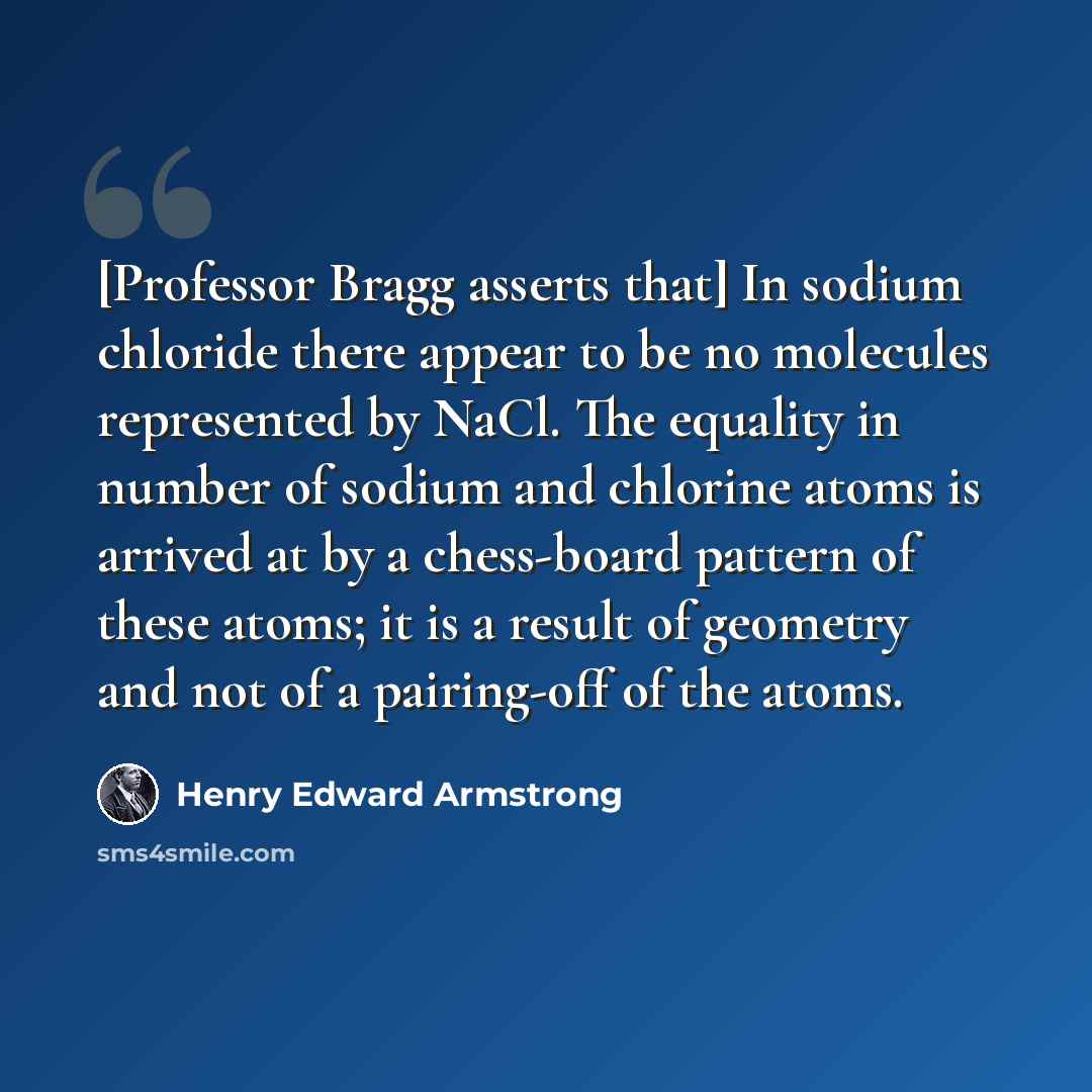 “[Professor Bragg asserts that] In sodium chloride there appear to be no molecules represented by NaCl. The equality in number of sodium and chlorine atoms is arrived at by a chess-board pattern of these atoms; it is a result of geometry and not of a pairing-off of the atoms.” quote by Henry Edward Armstrong