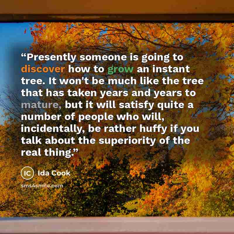 “Presently someone is going to discover how to grow an instant tree. It won't be much like the tree that has taken years and years to mature, but it will satisfy quite a number of people who will, incidentally, be rather huffy if you talk about the superiority of the real thing.” quote by Ida Cook