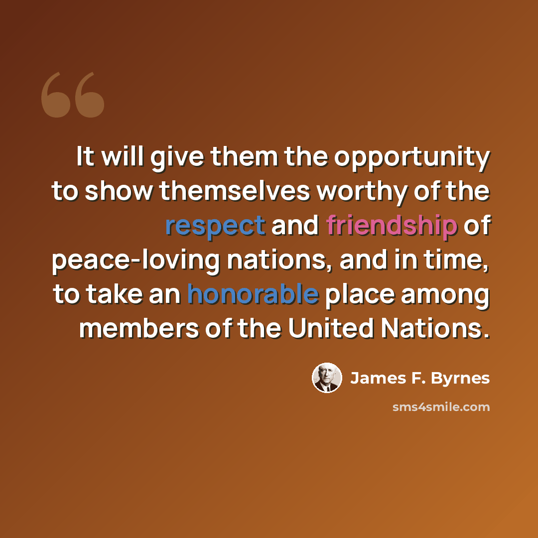 “It will give them the opportunity to show themselves worthy of the respect and friendship of peace-loving nations, and in time, to take an honorable place among members of the United Nations.” quote by James F. Byrnes