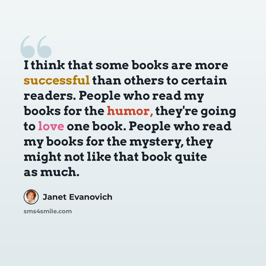 “I think that some books are more successful than others to certain readers. People who read my books for the humor, they're going to love one book. People who read my books for the mystery, they might not like that book quite as much.” quote by Janet Evanovich
