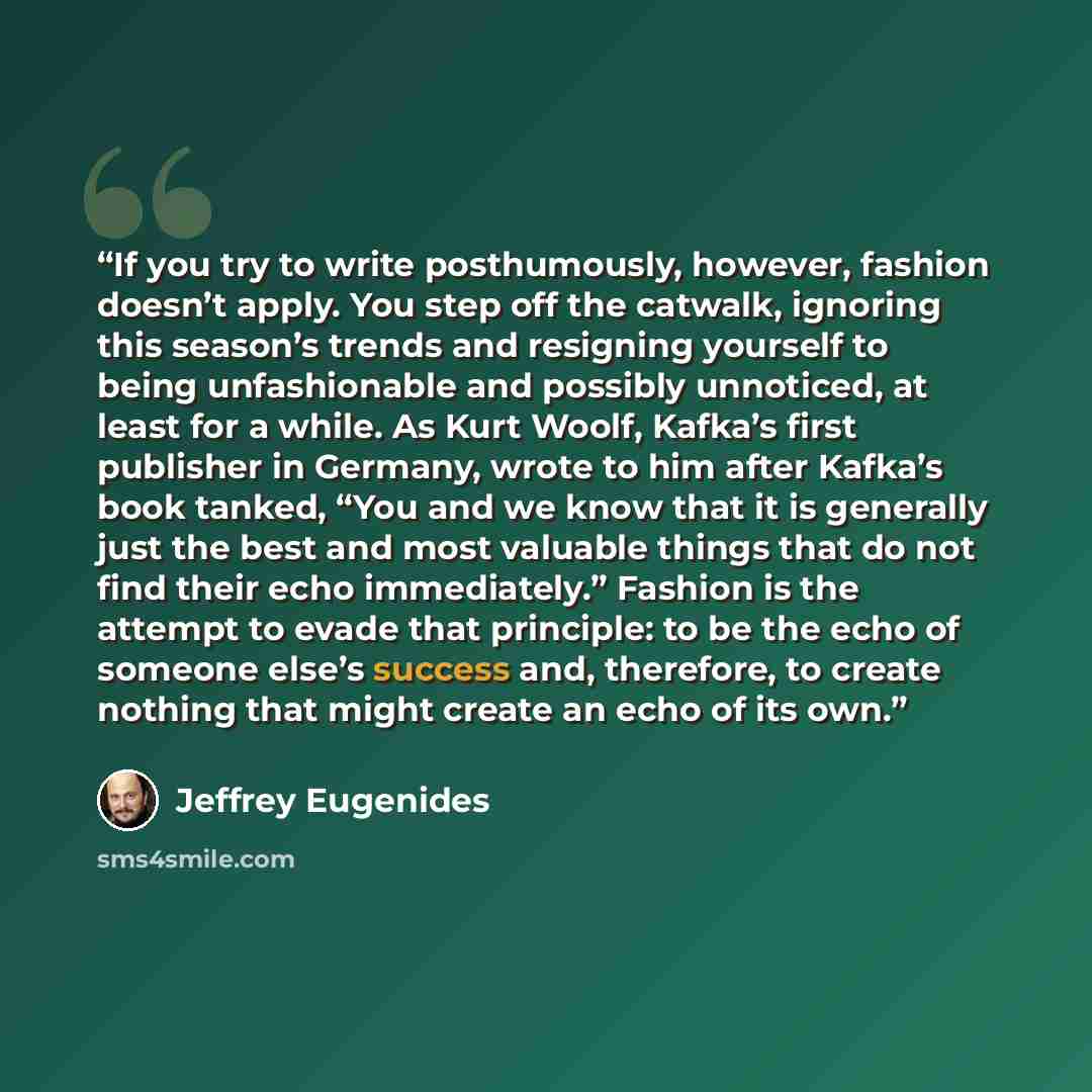“If you try to write posthumously, however, fashion doesn’t apply. You step off the catwalk, ignoring this season’s trends and resigning yourself to being unfashionable and possibly unnoticed, at least for a while. As Kurt Woolf, Kafka’s first publisher in Germany, wrote to him after Kafka’s book…” quote by Jeffrey Eugenides