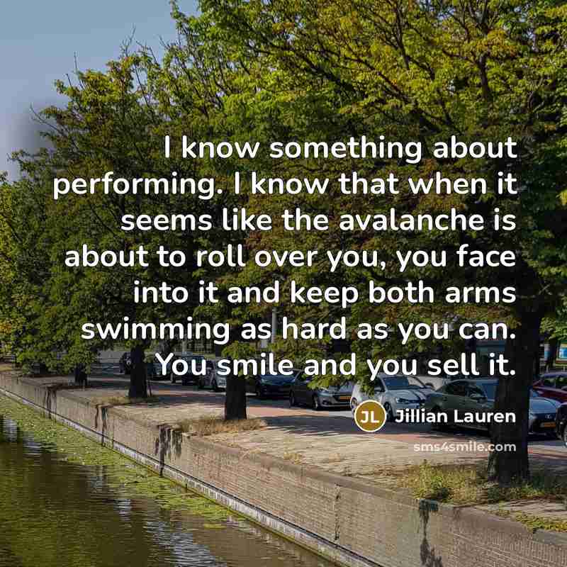 “I know something about performing. I know that when it seems like the avalanche is about to roll over you, you face into it and keep both arms swimming as hard as you can. You smile and you sell it.” quote by Jillian Lauren