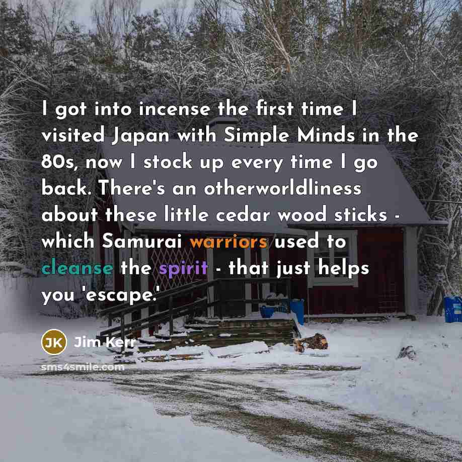 “I got into incense the first time I visited Japan with Simple Minds in the 80s, now I stock up every time I go back. There's an otherworldliness about these little cedar wood sticks - which Samurai warriors used to cleanse the spirit - that just helps you 'escape.'” quote by Jim Kerr