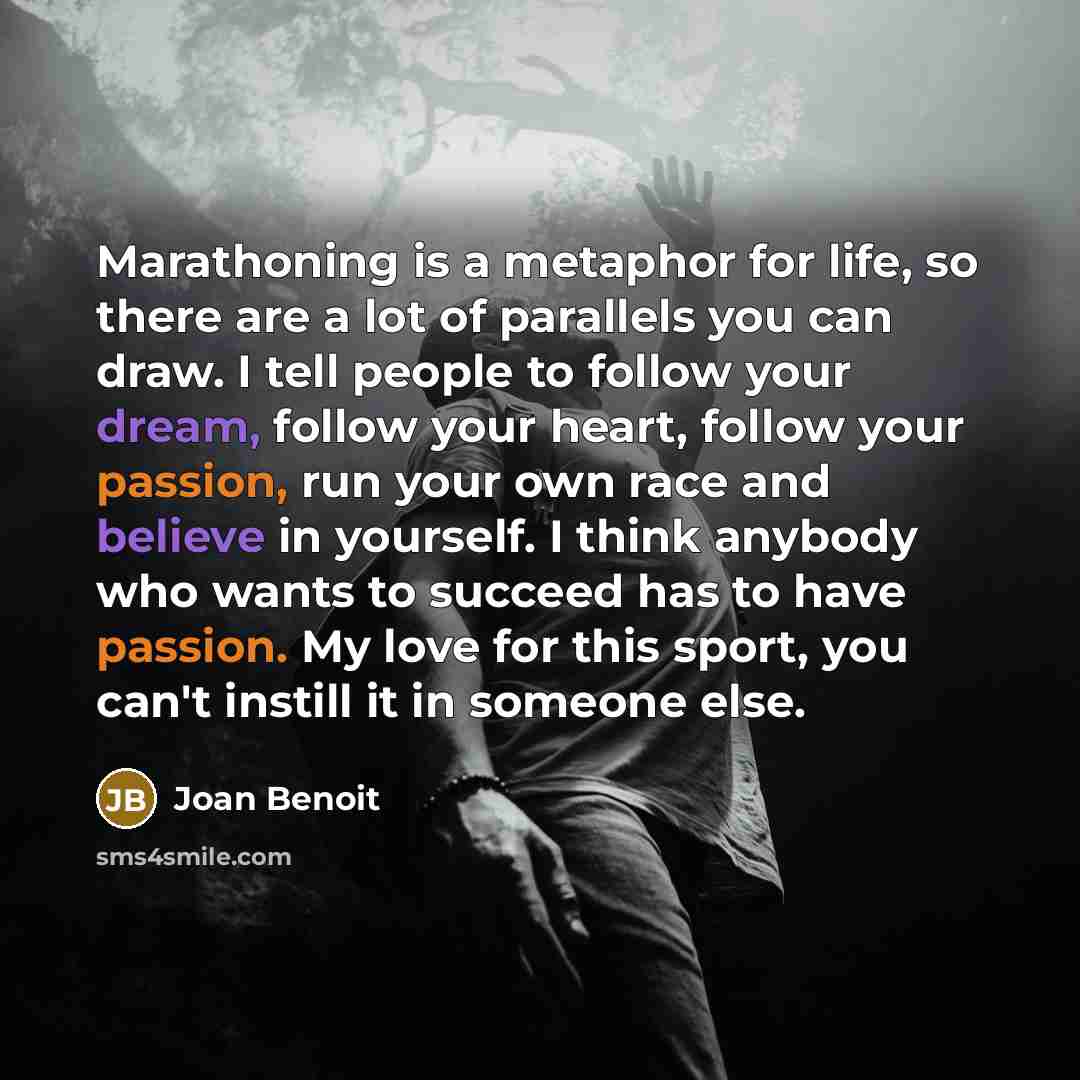 “Marathoning is a metaphor for life, so there are a lot of parallels you can draw. I tell people to follow your dream, follow your heart, follow your passion, run your own race and believe in yourself. I think anybody who wants to succeed has to have passion. My love for this sport, you can't…” quote by Joan Benoit