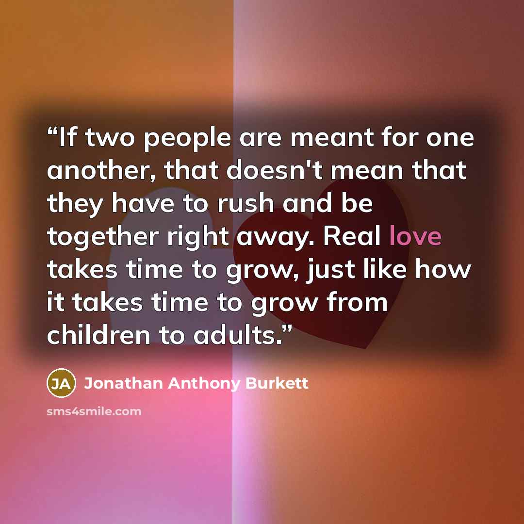 “If two people are meant for one another, that doesn't mean that they have to rush and be together right away. Real love takes time to grow, just like how it takes time to grow from children to adults.” quote by Jonathan Anthony Burkett