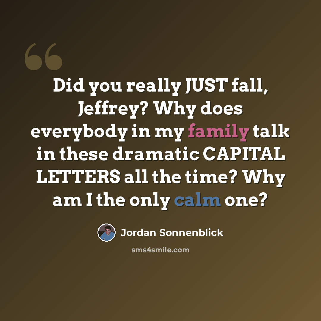 “Did you really JUST fall, Jeffrey? Why does everybody in my family talk in these dramatic CAPITAL LETTERS all the time? Why am I the only calm one?” quote by Jordan Sonnenblick