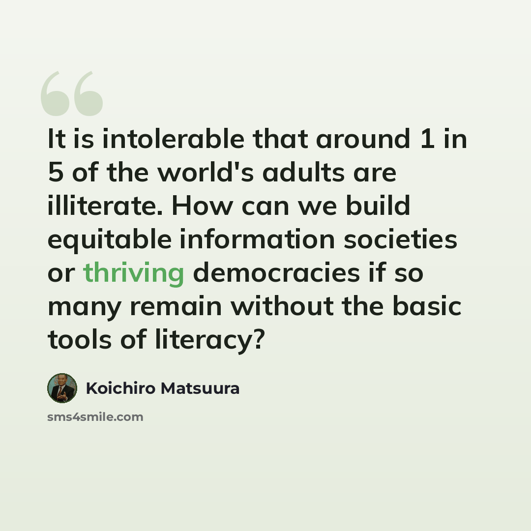 “It is intolerable that around 1 in 5 of the world's adults are illiterate. How can we build equitable information societies or thriving democracies if so many remain without the basic tools of literacy?” quote by Koichiro Matsuura