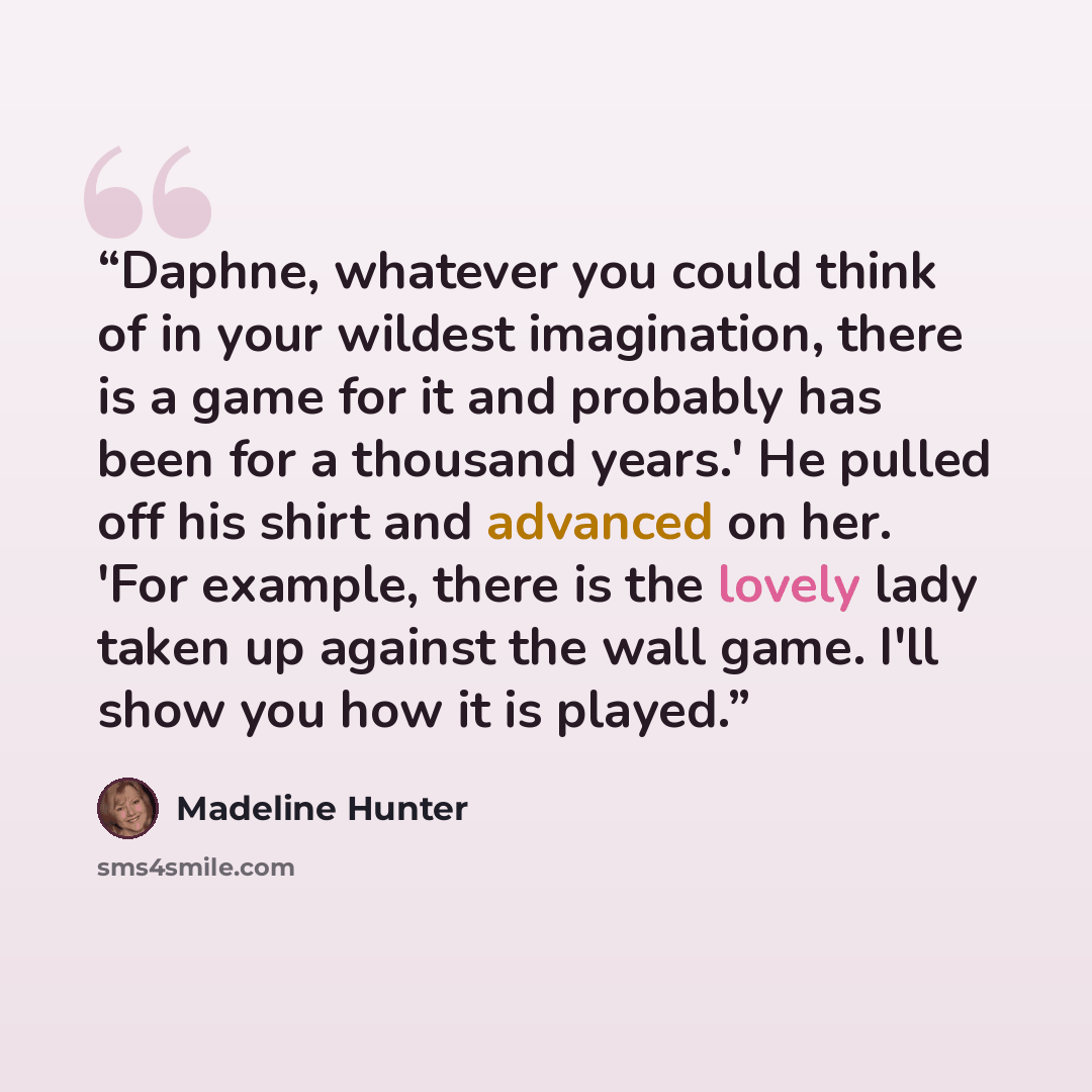 “Daphne, whatever you could think of in your wildest imagination, there is a game for it and probably has been for a thousand years.' He pulled off his shirt and advanced on her. 'For example, there is the lovely lady taken up against the wall game. I'll show you how it is played.” quote by Madeline Hunter