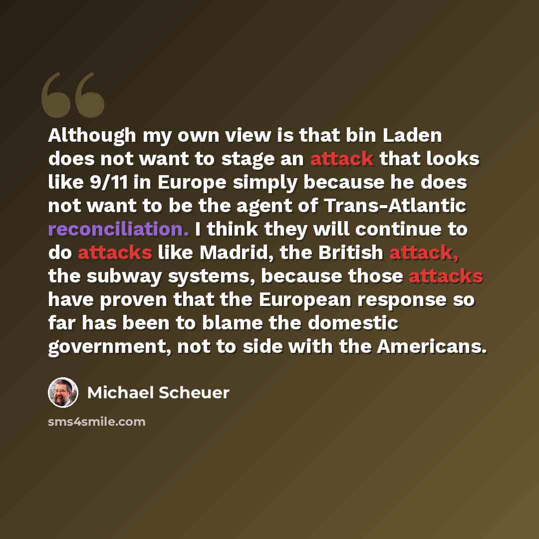 “Although my own view is that bin Laden does not want to stage an attack that looks like 9/11 in Europe simply because he does not want to be the agent of Trans-Atlantic reconciliation. I think they will continue to do attacks like Madrid, the British attack, the subway systems, because those…” quote by Michael Scheuer