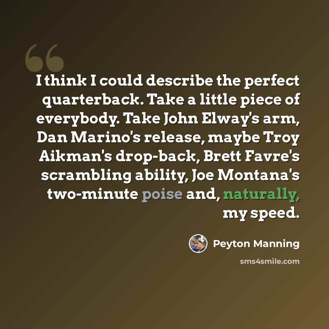 “I think I could describe the perfect quarterback. Take a little piece of everybody. Take John Elway's arm, Dan Marino's release, maybe Troy Aikman's drop-back, Brett Favre's scrambling ability, Joe Montana's two-minute poise and, naturally, my speed.” quote by Peyton Manning
