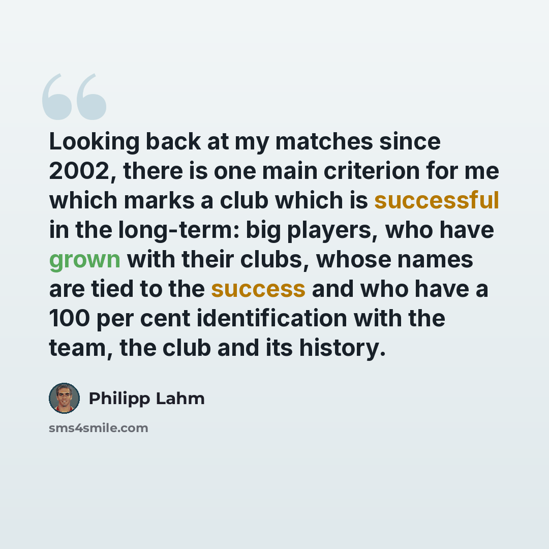 “Looking back at my matches since 2002, there is one main criterion for me which marks a club which is successful in the long-term: big players, who have grown with their clubs, whose names are tied to the success and who have a 100 per cent identification with the team, the club and its history.” quote by Philipp Lahm