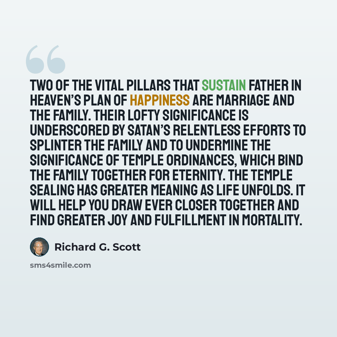 “Two of the vital pillars that sustain Father in Heaven’s plan of happiness are marriage and the family. Their lofty significance is underscored by Satan’s relentless efforts to splinter the family and to undermine the significance of temple ordinances, which bind the family together for eternity…” quote by Richard G. Scott