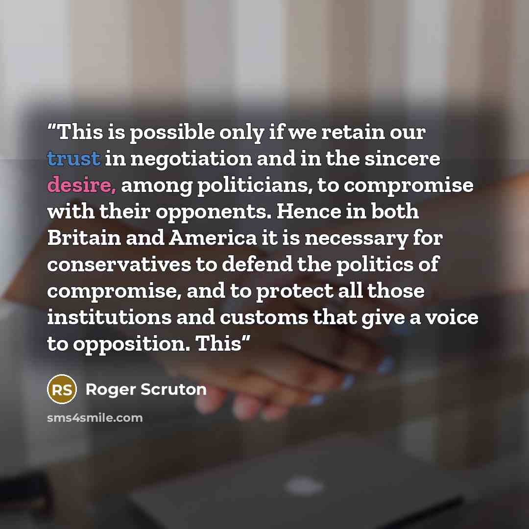 “This is possible only if we retain our trust in negotiation and in the sincere desire, among politicians, to compromise with their opponents. Hence in both Britain and America it is necessary for conservatives to defend the politics of compromise, and to protect all those institutions and customs…” quote by Roger Scruton