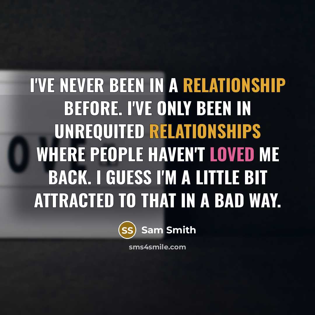 “I've never been in a relationship before. I've only been in unrequited relationships where people haven't loved me back. I guess I'm a little bit attracted to that in a bad way.” quote by Sam Smith