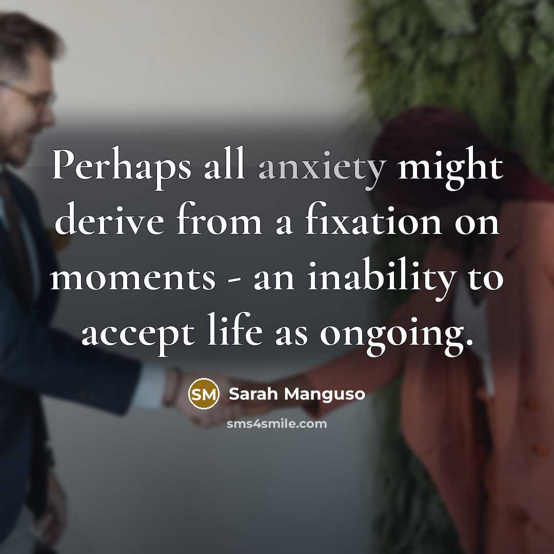 “Perhaps all anxiety might derive from a fixation on moments - an inability to accept life as ongoing.” quote by Sarah Manguso
