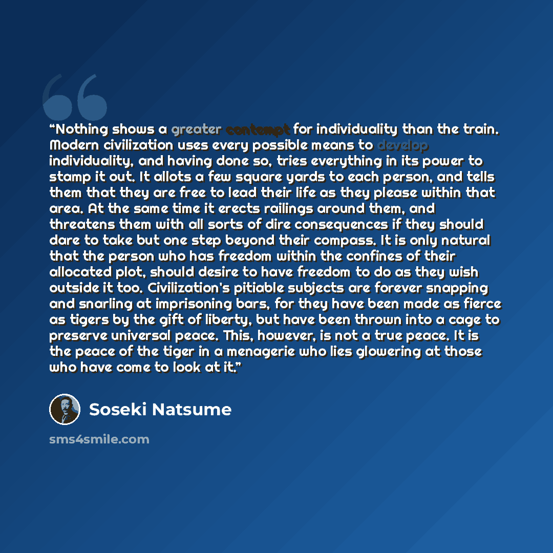 “Nothing shows a greater contempt for individuality than the train. Modern civilization uses every possible means to develop individuality, and having done so, tries everything in its power to stamp it out. It allots a few square yards to each person, and tells them that they are free to lead their…” quote by Sōseki Natsume