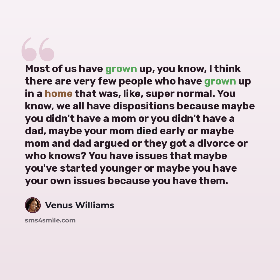 “Most of us have grown up, you know, I think there are very few people who have grown up in a home that was, like, super normal. You know, we all have dispositions because maybe you didn't have a mom or you didn't have a dad, maybe your mom died early or maybe mom and dad argued or they got a…” quote by Venus Williams