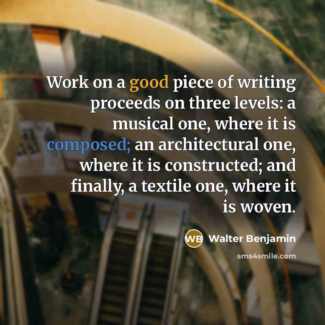 “Work on a good piece of writing proceeds on three levels: a musical one, where it is composed; an architectural one, where it is constructed; and finally, a textile one, where it is woven.” quote by Walter Benjamin