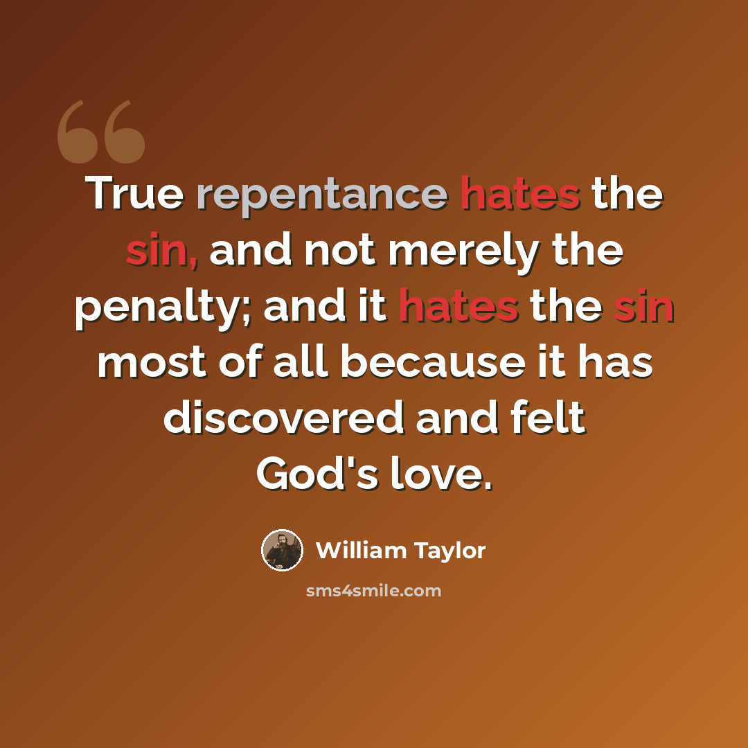 “True repentance hates the sin, and not merely the penalty; and it hates the sin most of all because it has discovered and felt God's love.” quote by William Taylor