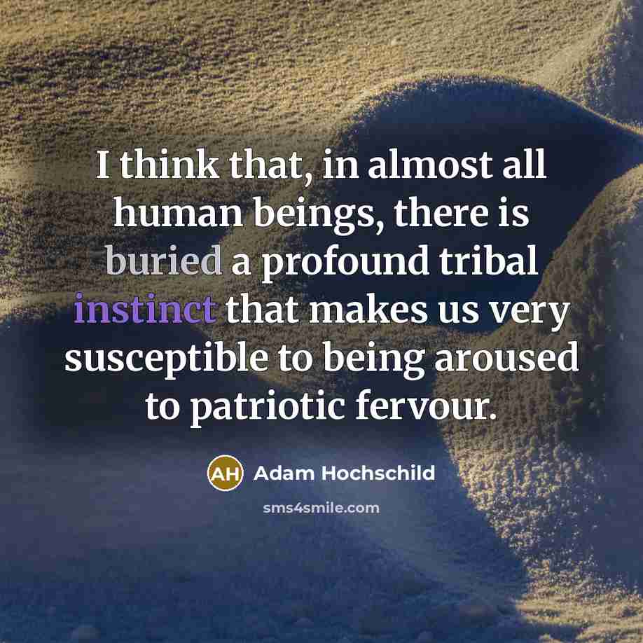 “I think that, in almost all human beings, there is buried a profound tribal instinct that makes us very susceptible to being aroused to patriotic fervour.” quote by Adam Hochschild