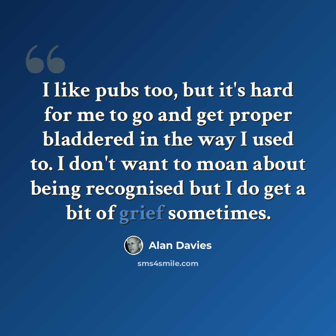 “I like pubs too, but it's hard for me to go and get proper bladdered in the way I used to. I don't want to moan about being recognised but I do get a bit of grief sometimes.” quote by Alan Davies