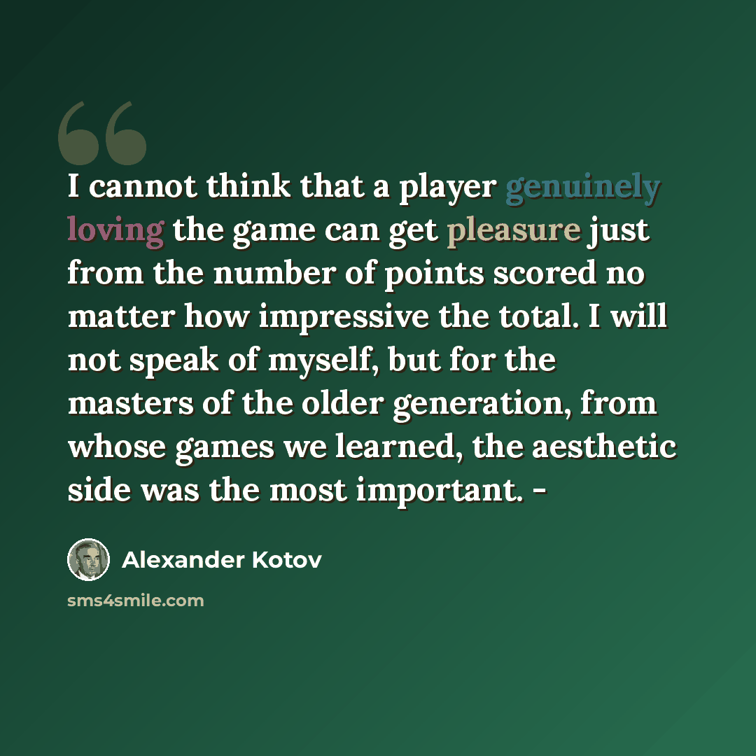 “I cannot think that a player genuinely loving the game can get pleasure just from the number of points scored no matter how impressive the total. I will not speak of myself, but for the masters of the older generation, from whose games we learned, the aesthetic side was the most important. -” quote by Alexander Kotov