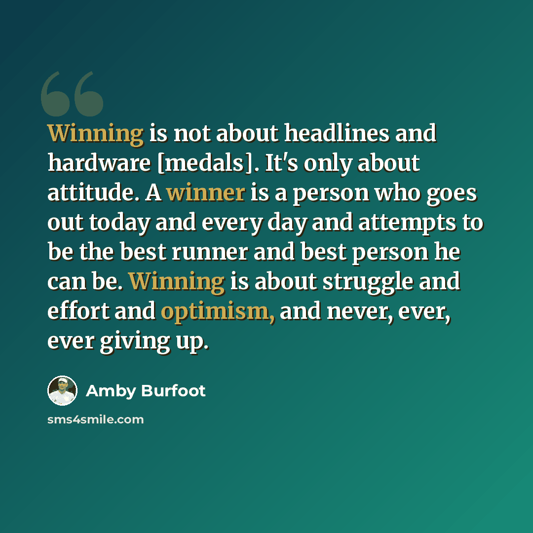 “Winning is not about headlines and hardware [medals]. It's only about attitude. A winner is a person who goes out today and every day and attempts to be the best runner and best person he can be. Winning is about struggle and effort and optimism, and never, ever, ever giving up.” quote by Amby Burfoot