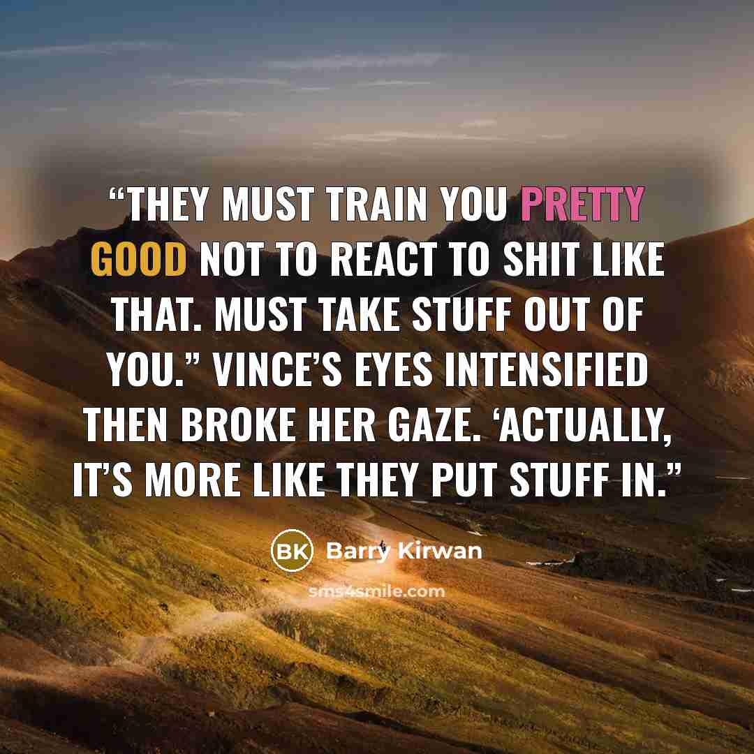 “They must train you pretty good not to react to shit like that. Must take stuff out of you.” Vince’s eyes intensified then broke her gaze. ‘Actually, it’s more like they put stuff in.” quote by Barry Kirwan