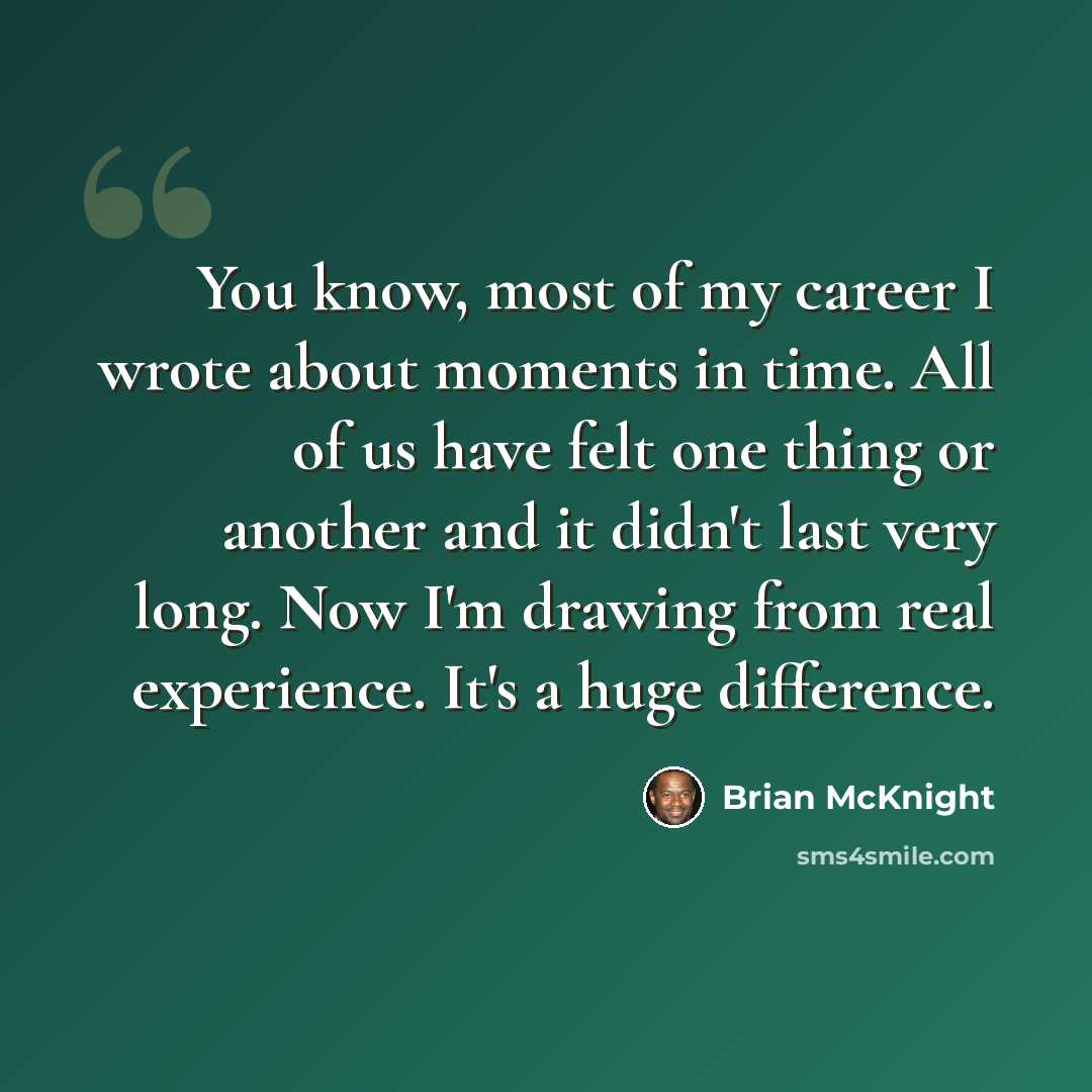 “You know, most of my career I wrote about moments in time. All of us have felt one thing or another and it didn't last very long. Now I'm drawing from real experience. It's a huge difference.” quote by Brian McKnight