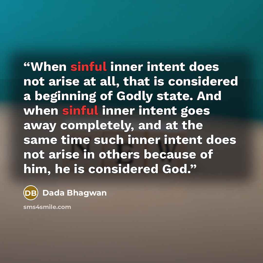 “When sinful inner intent does not arise at all, that is considered a beginning of Godly state. And when sinful inner intent goes away completely, and at the same time such inner intent does not arise in others because of him, he is considered God.” quote by Dada Bhagwan