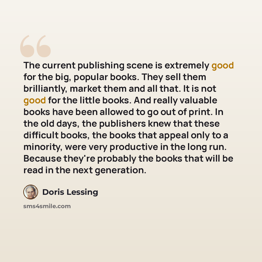 “The current publishing scene is extremely good for the big, popular books. They sell them brilliantly, market them and all that. It is not good for the little books. And really valuable books have been allowed to go out of print. In the old days, the publishers knew that these difficult books, the…” quote by Doris Lessing