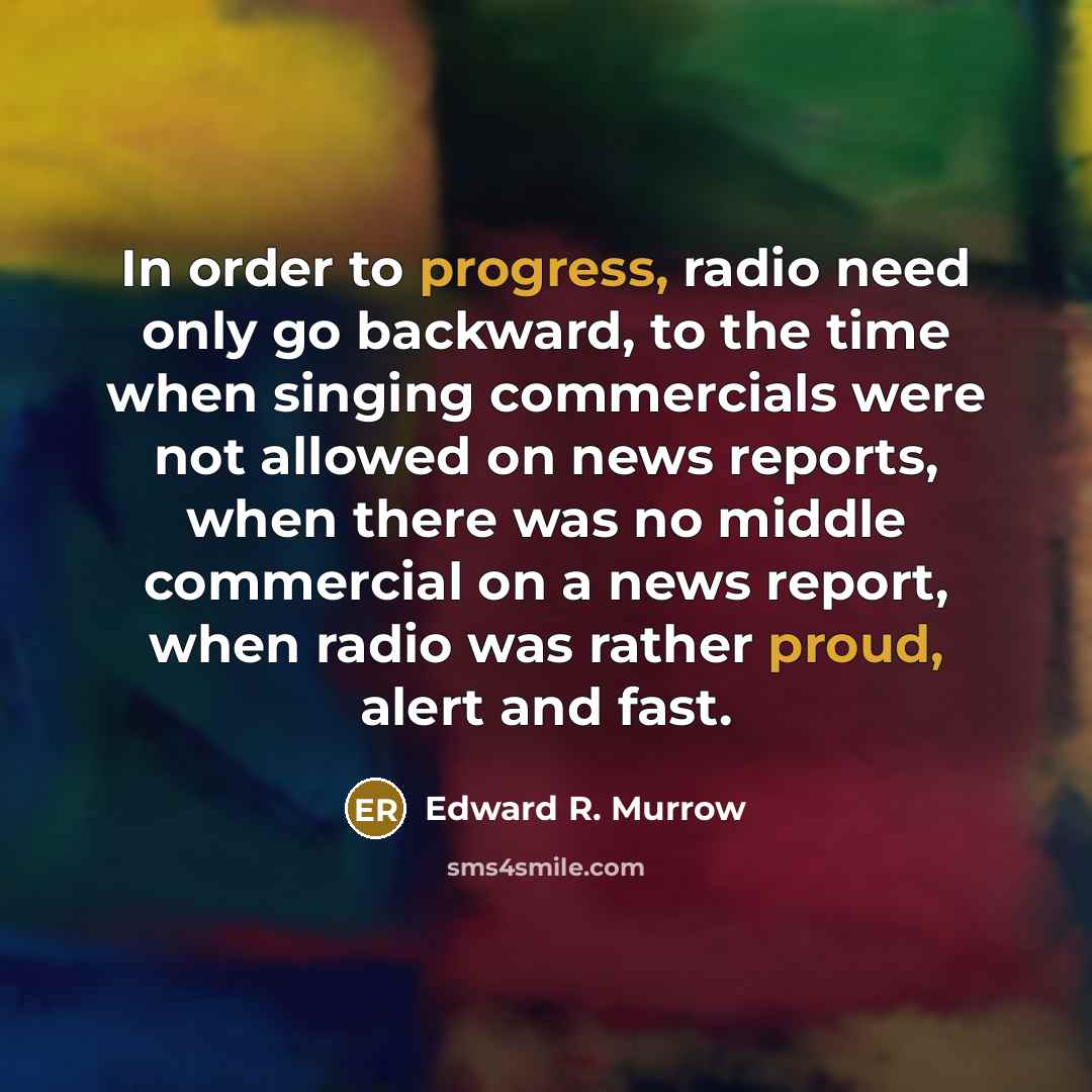“In order to progress, radio need only go backward, to the time when singing commercials were not allowed on news reports, when there was no middle commercial on a news report, when radio was rather proud, alert and fast.” quote by Edward R. Murrow