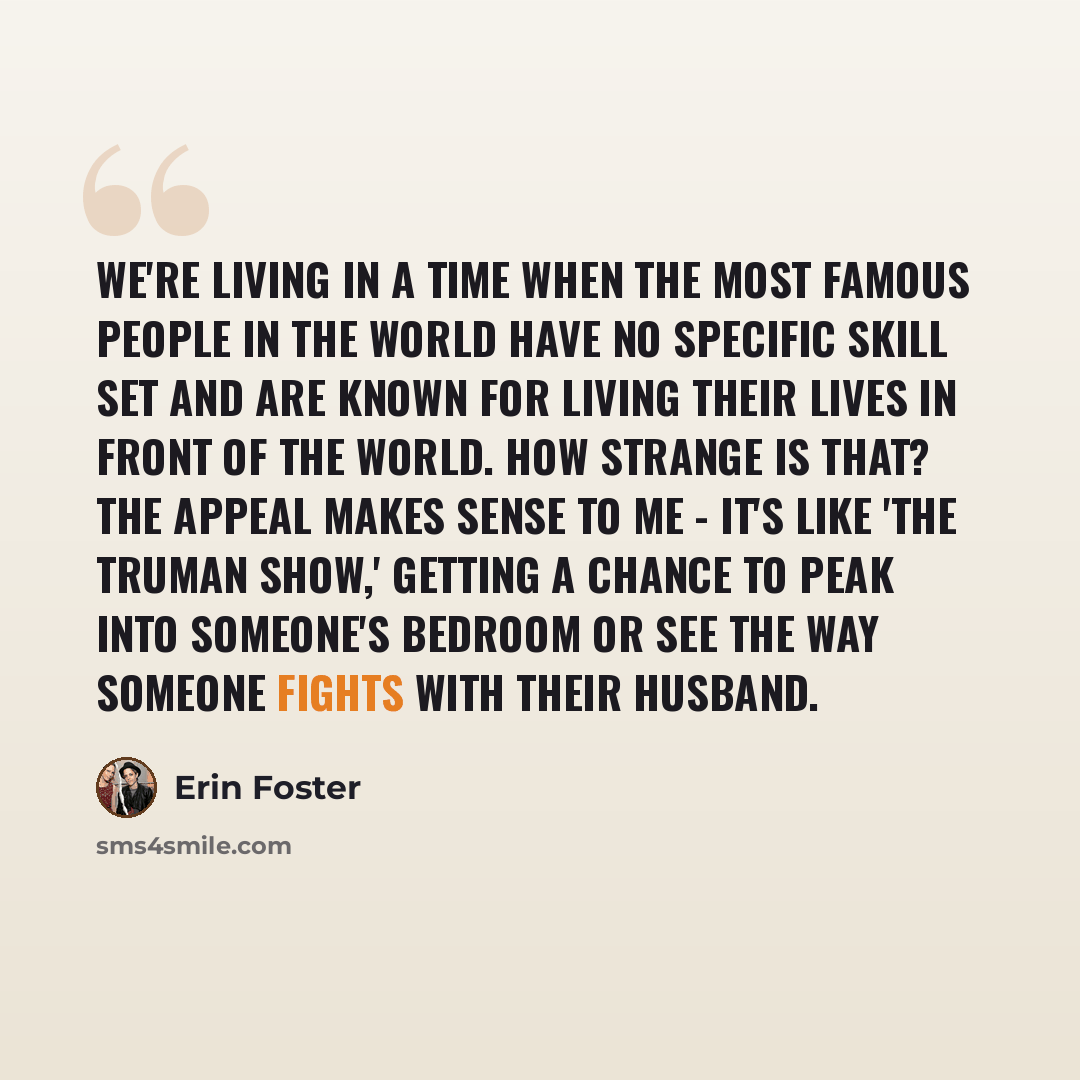 “We're living in a time when the most famous people in the world have no specific skill set and are known for living their lives in front of the world. How strange is that? The appeal makes sense to me - it's like 'The Truman Show,' getting a chance to peak into someone's bedroom or see the way…” quote by Erin Foster