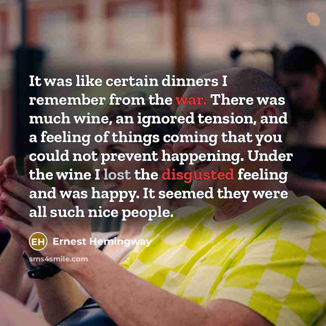 “It was like certain dinners I remember from the war. There was much wine, an ignored tension, and a feeling of things coming that you could not prevent happening. Under the wine I lost the disgusted feeling and was happy. It seemed they were all such nice people.” quote by Ernest Hemingway